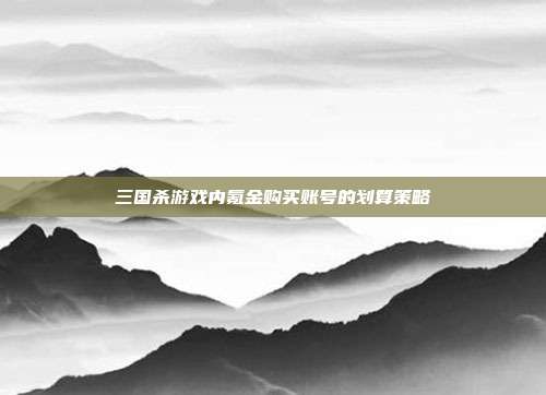 三国杀游戏内氪金购买账号的划算策略