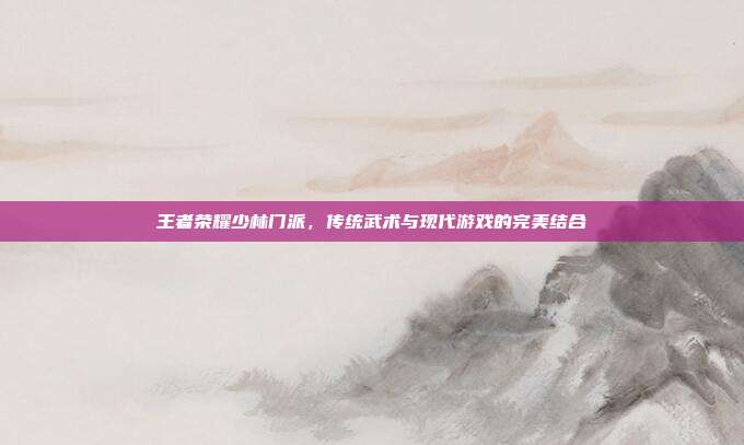 王者荣耀少林门派,传统武术与现代游戏的完美结合