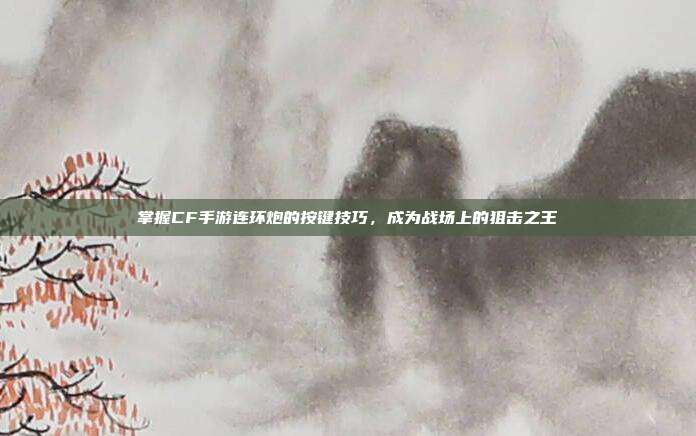 掌握CF手游连环炮的按键技巧,成为战场上的狙击之王