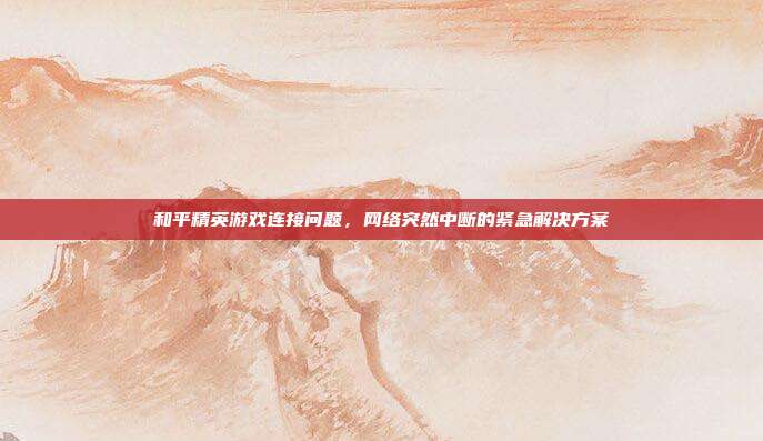 和平精英游戏连接问题,网络突然中断的紧急解决方案