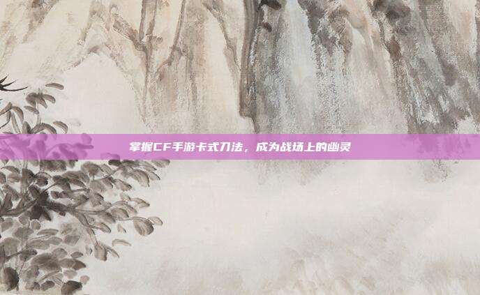 掌握CF手游卡式刀法,成为战场上的幽灵