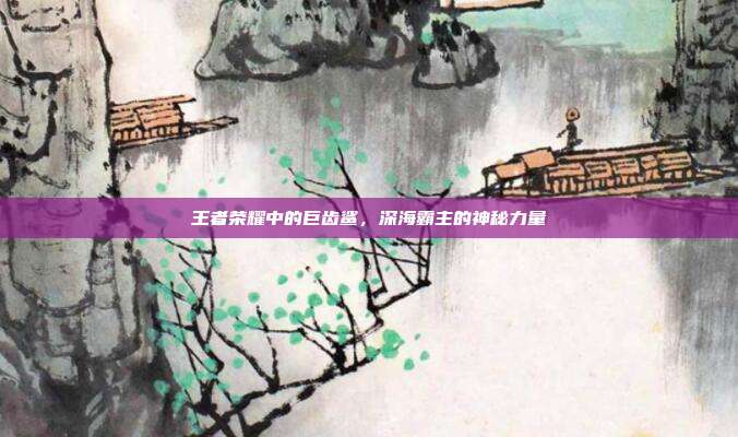 王者荣耀中的巨齿鲨,深海霸主的神秘力量