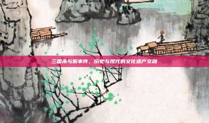 三国杀与服事件,历史与现代的文化遗产交融