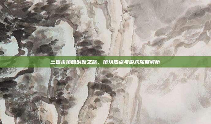 三国杀策略创新之旅,策划热点与游戏深度解析