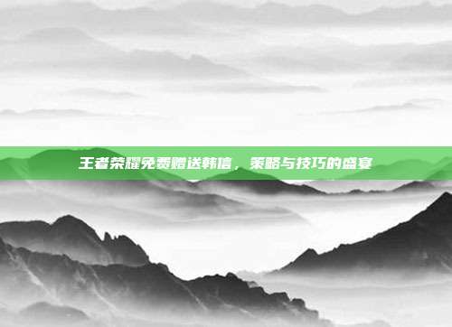 王者荣耀免费赠送韩信,策略与技巧的盛宴
