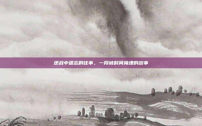 逆战中遗忘的往事,一段被时间掩埋的故事