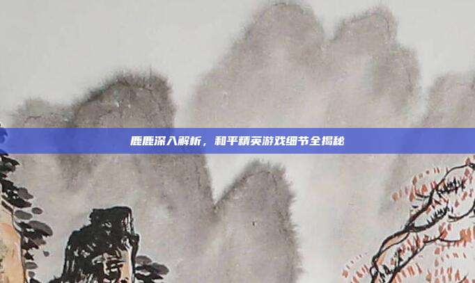 鹿鹿深入解析,和平精英游戏细节全揭秘