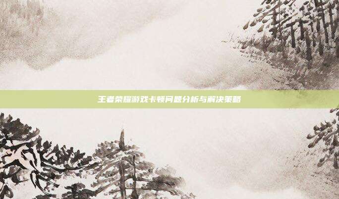 王者荣耀游戏卡顿问题分析与解决策略