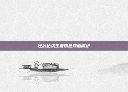 逆战枪战王者角色深度解析