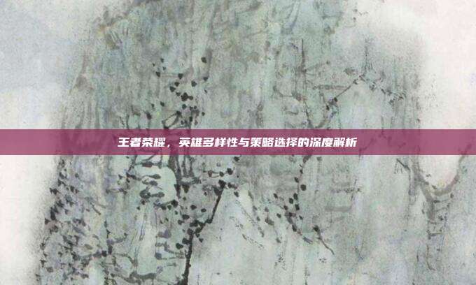 王者荣耀,英雄多样性与策略选择的深度解析