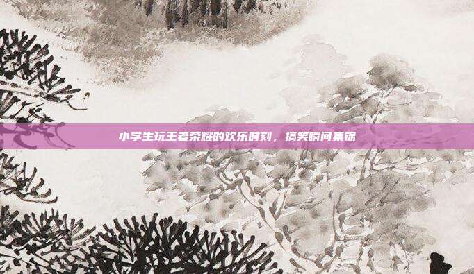 小学生玩王者荣耀的欢乐时刻,搞笑瞬间集锦