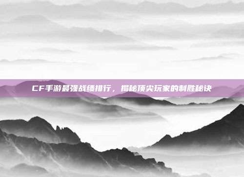 CF手游最强战绩排行,揭秘顶尖玩家的制胜秘诀