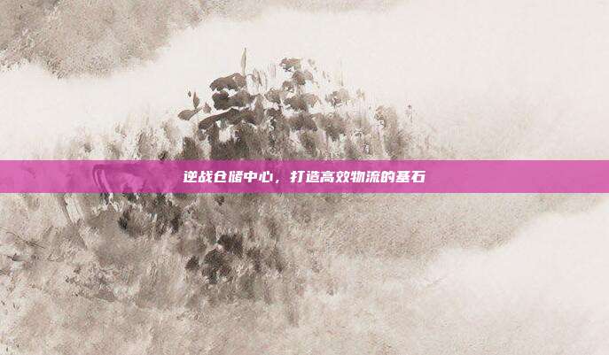 逆战仓储中心,打造高效物流的基石