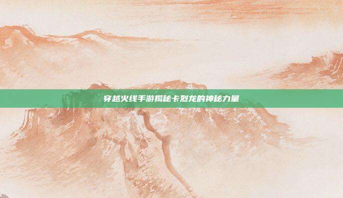 穿越火线手游揭秘卡烈龙的神秘力量