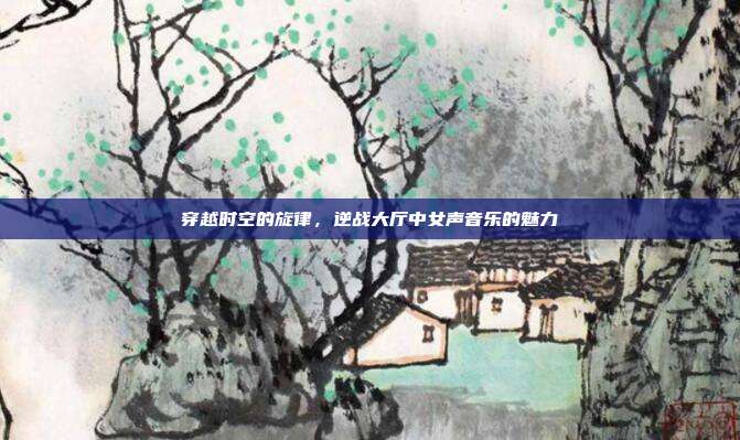 穿越时空的旋律,逆战大厅中女声音乐的魅力