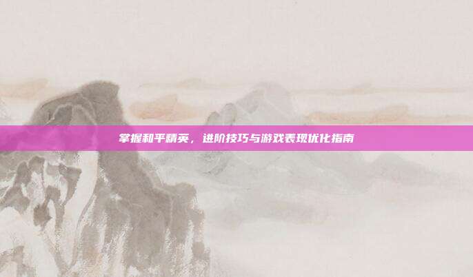 掌握和平精英,进阶技巧与游戏表现优化指南