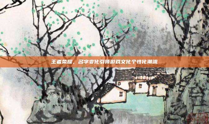 王者荣耀,名字变化引领游戏文化个性化潮流