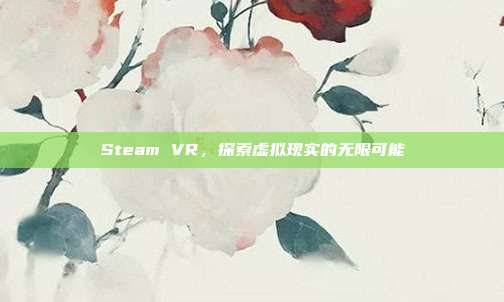Steam VR,探索虚拟现实的无限可能