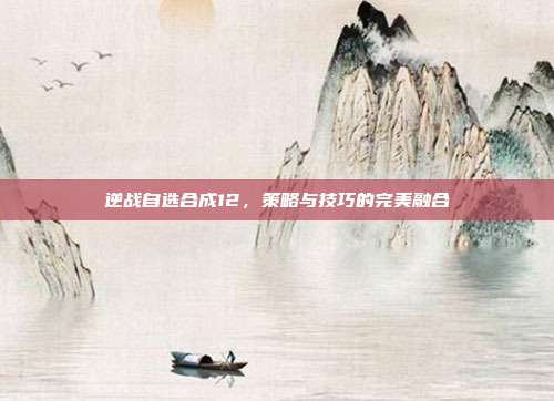 逆战自选合成12,策略与技巧的完美融合