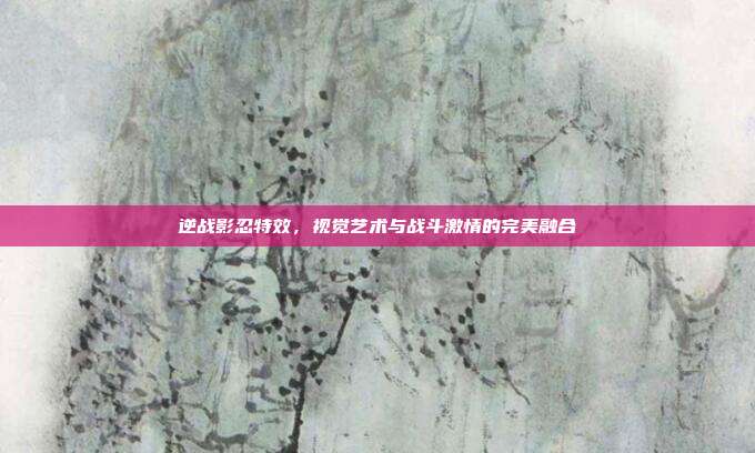 逆战影忍特效,视觉艺术与战斗激情的完美融合