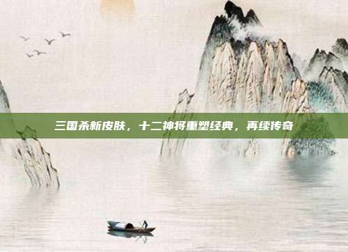 三国杀新皮肤,十二神将重塑经典,再续传奇