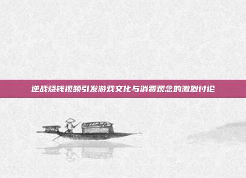逆战烧钱视频引发游戏文化与消费观念的激烈讨论