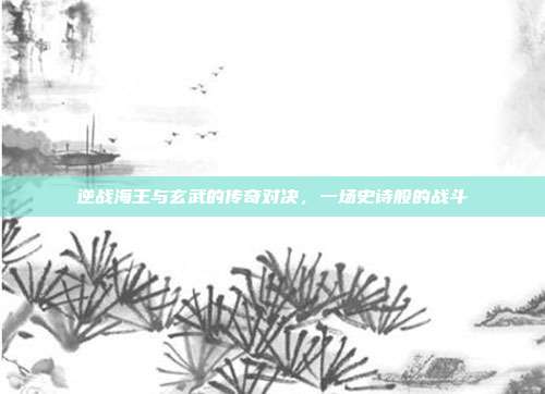 逆战海王与玄武的传奇对决,一场史诗般的战斗