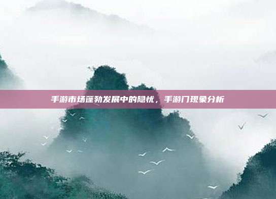 手游市场蓬勃发展中的隐忧,手游门现象分析
