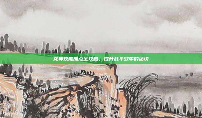 龙神技能加点全攻略,提升战斗效率的秘诀