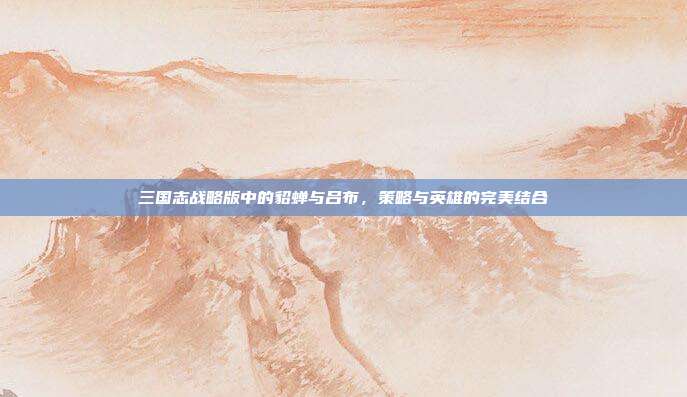 三国志战略版中的貂蝉与吕布,策略与英雄的完美结合