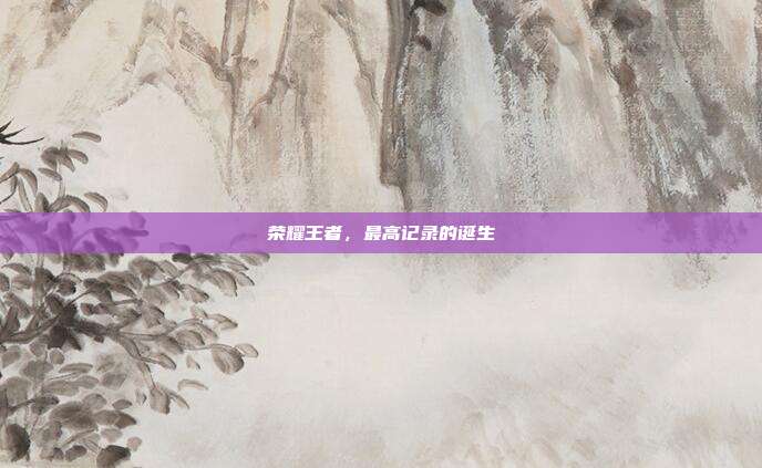 荣耀王者,最高记录的诞生