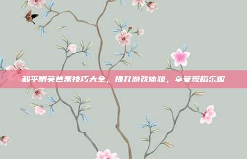 和平精英芭蕾技巧大全,提升游戏体验,享受舞蹈乐趣
