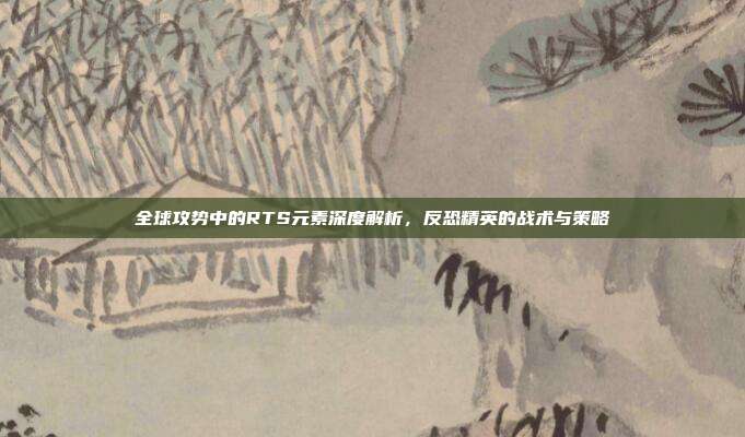 全球攻势中的RTS元素深度解析,反恐精英的战术与策略