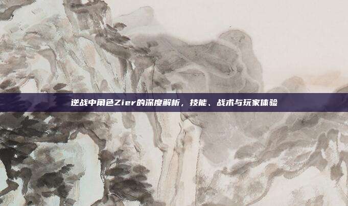 逆战中角色Zier的深度解析,技能、战术与玩家体验