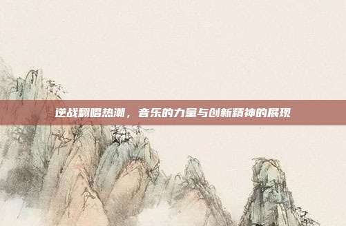 逆战翻唱热潮,音乐的力量与创新精神的展现