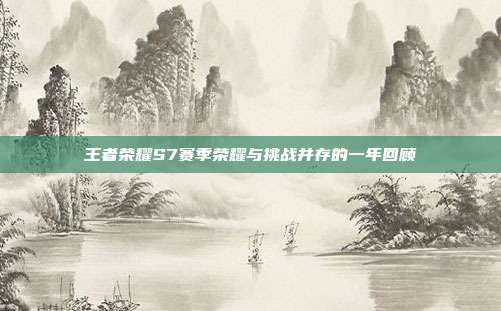 王者荣耀S7赛季荣耀与挑战并存的一年回顾