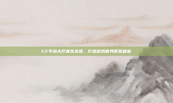 CF手游大厅音乐女团,打造游戏世界听觉盛宴