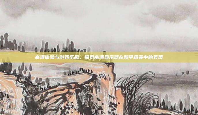 高清体验与游戏乐趣,探索高清显示器在和平精英中的表现