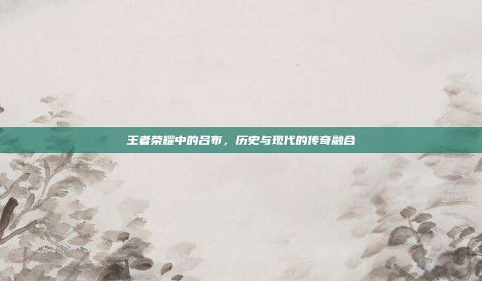 王者荣耀中的吕布,历史与现代的传奇融合