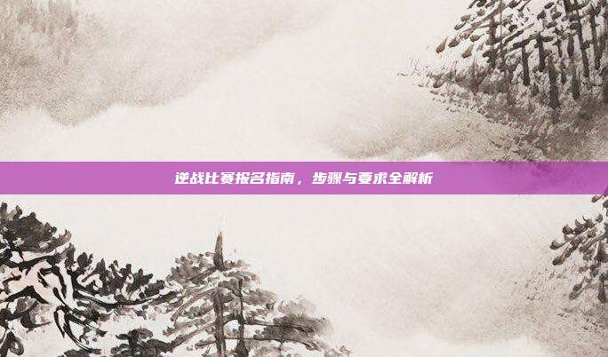 逆战比赛报名指南,步骤与要求全解析