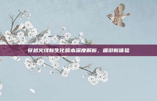 穿越火线新生化版本深度解析,端游新体验