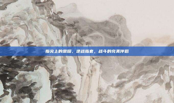 指尖上的荣耀,逆战指套,战斗的完美伴侣