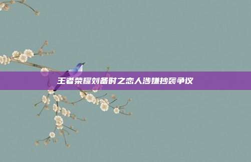 王者荣耀刘备时之恋人涉嫌抄袭争议