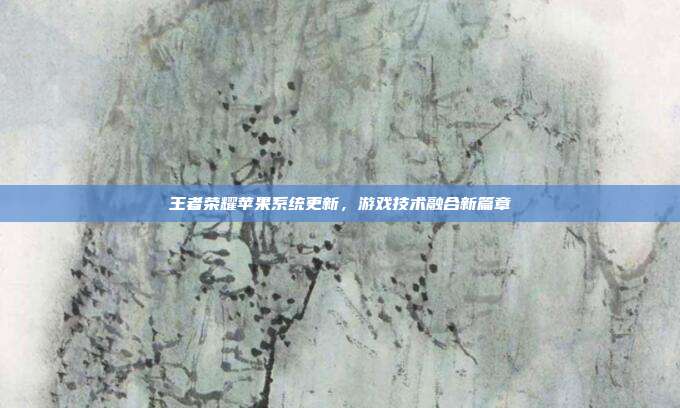 王者荣耀苹果系统更新,游戏技术融合新篇章