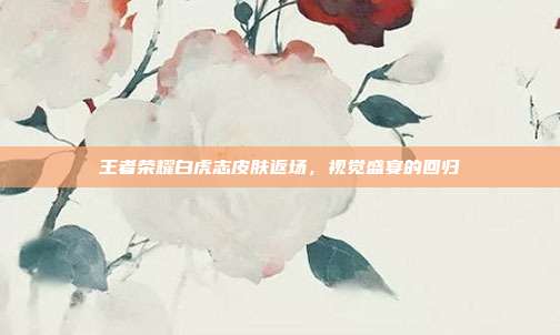 王者荣耀白虎志皮肤返场,视觉盛宴的回归
