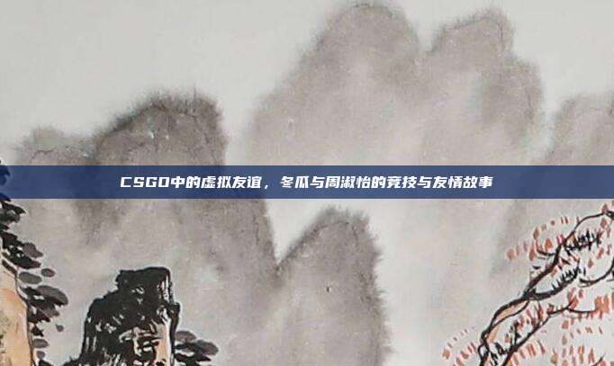 CSGO中的虚拟友谊,冬瓜与周淑怡的竞技与友情故事