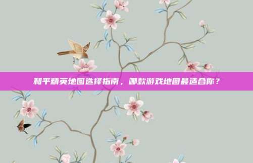 和平精英地图选择指南,哪款游戏地图最适合你?
