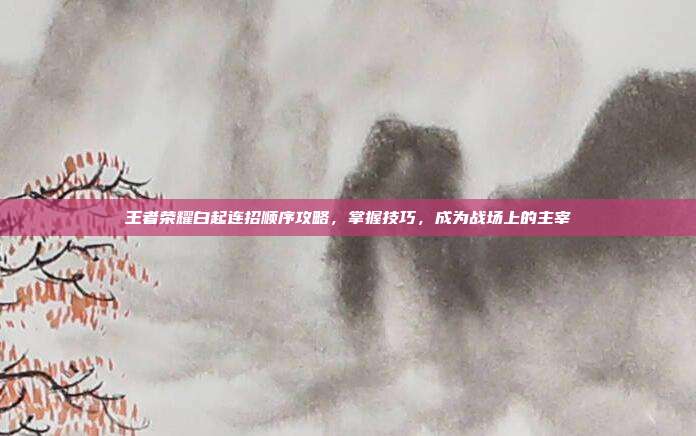 王者荣耀白起连招顺序攻略,掌握技巧,成为战场上的主宰