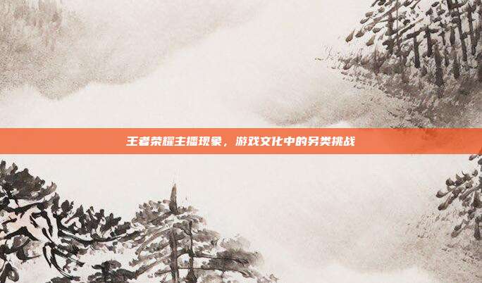 王者荣耀主播现象,游戏文化中的另类挑战