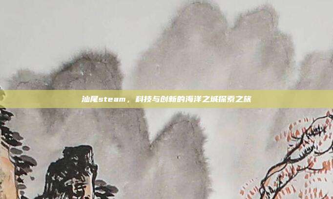汕尾steam,科技与创新的海洋之城探索之旅